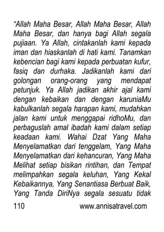 110 www.annisatravel.com
“Allah Maha Besar, Allah Maha Besar, Allah
Maha Besar, dan hanya bagi Allah segala
pujiaan. Ya Allah, cintakanlah kami kepada
iman dan hiaskanlah di hati kami. Tanamkan
kebencian bagi kami kepada perbuatan kufur,
fasiq dan durhaka. Jadikanlah kami dari
golongan orang-orang yang mendapat
petunjuk. Ya Allah jadikan akhir ajal kami
dengan kebaikan dan dengan karuniaMu
kabulkanlah segala harapan kami, mudahkan
jalan kami untuk menggapai ridhoMu, dan
perbaguslah amal ibadah kami dalam setiap
keadaan kami. Wahai Dzat Yang Maha
Menyelamatkan dari tenggelam, Yang Maha
Menyelamatkan dari kehancuran, Yang Maha
Melihat setiap bisikan rintihan, dan Tempat
melimpahkan segala keluhan, Yang Kekal
Kebaikannya, Yang Senantiasa Berbuat Baik,
Yang Tanda DiriNya segala sesuatu tidak
 