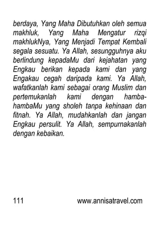 111 www.annisatravel.com
berdaya, Yang Maha Dibutuhkan oleh semua
makhluk, Yang Maha Mengatur rizqi
makhlukNya, Yang Menjadi Tempat Kembali
segala sesuatu. Ya Allah, sesungguhnya aku
berlindung kepadaMu dari kejahatan yang
Engkau berikan kepada kami dan yang
Engakau cegah daripada kami. Ya Allah,
wafatkanlah kami sebagai orang Muslim dan
pertemukanlah kami dengan hamba-
hambaMu yang sholeh tanpa kehinaan dan
fitnah. Ya Allah, mudahkanlah dan jangan
Engkau persulit. Ya Allah, sempurnakanlah
dengan kebaikan.
 