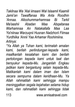 113 www.annisatravel.com
Takilnaa Wa 'Alal iimaani Wal Islaamil Kaamili
Jamii‟an Tawaffanaa Wa Anta Roodhin
„Annaa. Alloohummarhamnaa Bi Tarkil
Ma'aashii Abadan Maa Abqaitanaa
Warhamnaa An Natakallafa Maa Laa
Ya'niinaa Warzuqnii Husnan Nadzhorii Fiimaa
Yurdhiika „Annii Yaa Arhamar Roohimiina.
Artinya:
“Ya Allah ya Tuhan kami, terimalah amalan
kami, berilah perlindungan kepada kami,
maafkanlah kesalahan kami dan berilah
pertolongan kepada kami untuk taat dan
bersyukur kepada-Mu. Janganlah Engkau
jadikan kami bergantung selain kepada-Mu.
Matikanlah kami dalam iman dan Islam
secara sempurna dalam keridhaan-Mu. Ya
Allah rahmatilah kami sehingga mampu
meninggalkan segala kejahatan selama hidup
kami, dan rahmatilah kami sehingga tidak
 