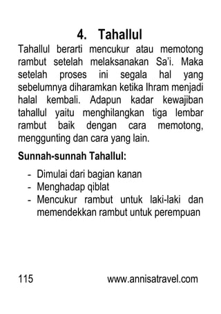 115 www.annisatravel.com
4. Tahallul
Tahallul berarti mencukur atau memotong
rambut setelah melaksanakan Sa‟i. Maka
setelah proses ini segala hal yang
sebelumnya diharamkan ketika Ihram menjadi
halal kembali. Adapun kadar kewajiban
tahallul yaitu menghilangkan tiga lembar
rambut baik dengan cara memotong,
menggunting dan cara yang lain.
Sunnah-sunnah Tahallul:
- Dimulai dari bagian kanan
- Menghadap qiblat
- Mencukur rambut untuk laki-laki dan
memendekkan rambut untuk perempuan
 