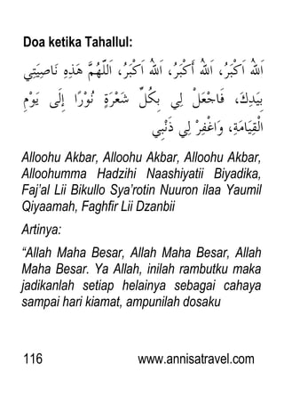 116 www.annisatravel.com
Doa ketika Tahallul:
Alloohu Akbar, Alloohu Akbar, Alloohu Akbar,
Alloohumma Hadzihi Naashiyatii Biyadika,
Faj‟al Lii Bikullo Sya‟rotin Nuuron ilaa Yaumil
Qiyaamah, Faghfir Lii Dzanbii
Artinya:
“Allah Maha Besar, Allah Maha Besar, Allah
Maha Besar. Ya Allah, inilah rambutku maka
jadikanlah setiap helainya sebagai cahaya
sampai hari kiamat, ampunilah dosaku
 