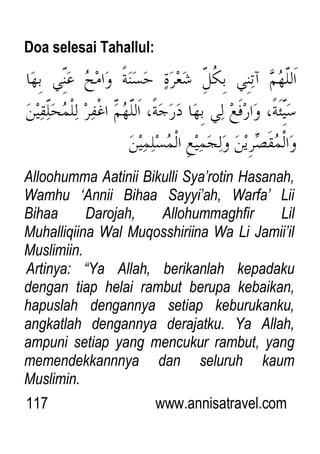 117 www.annisatravel.com
Doa selesai Tahallul:
Alloohumma Aatinii Bikulli Sya‟rotin Hasanah,
Wamhu „Annii Bihaa Sayyi‟ah, Warfa‟ Lii
Bihaa Darojah, Allohummaghfir Lil
Muhalliqiina Wal Muqosshiriina Wa Li Jamii‟il
Muslimiin.
Artinya: “Ya Allah, berikanlah kepadaku
dengan tiap helai rambut berupa kebaikan,
hapuslah dengannya setiap keburukanku,
angkatlah dengannya derajatku. Ya Allah,
ampuni setiap yang mencukur rambut, yang
memendekkannnya dan seluruh kaum
Muslimin.
 
