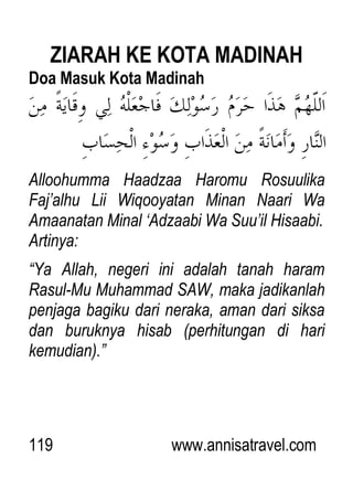 119 www.annisatravel.com
ZIARAH KE KOTA MADINAH
Doa Masuk Kota Madinah
Alloohumma Haadzaa Haromu Rosuulika
Faj‟alhu Lii Wiqooyatan Minan Naari Wa
Amaanatan Minal „Adzaabi Wa Suu‟il Hisaabi.
Artinya:
“Ya Allah, negeri ini adalah tanah haram
Rasul-Mu Muhammad SAW, maka jadikanlah
penjaga bagiku dari neraka, aman dari siksa
dan buruknya hisab (perhitungan di hari
kemudian).”
 