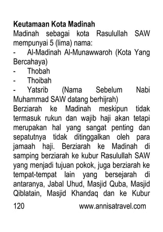 120 www.annisatravel.com
Keutamaan Kota Madinah
Madinah sebagai kota Rasulullah SAW
mempunyai 5 (lima) nama:
- Al-Madinah Al-Munawwaroh (Kota Yang
Bercahaya)
- Thobah
- Thoibah
- Yatsrib (Nama Sebelum Nabi
Muhammad SAW datang berhijrah)
Berziarah ke Madinah meskipun tidak
termasuk rukun dan wajib haji akan tetapi
merupakan hal yang sangat penting dan
sepatutnya tidak ditinggalkan oleh para
jamaah haji. Berziarah ke Madinah di
samping berziarah ke kubur Rasulullah SAW
yang menjadi tujuan pokok, juga berziarah ke
tempat-tempat lain yang bersejarah di
antaranya, Jabal Uhud, Masjid Quba, Masjid
Qiblatain, Masjid Khandaq dan ke Kubur
 