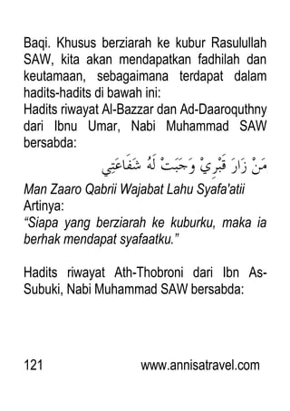 121 www.annisatravel.com
Baqi. Khusus berziarah ke kubur Rasulullah
SAW, kita akan mendapatkan fadhilah dan
keutamaan, sebagaimana terdapat dalam
hadits-hadits di bawah ini:
Hadits riwayat Al-Bazzar dan Ad-Daaroquthny
dari Ibnu Umar, Nabi Muhammad SAW
bersabda:
Man Zaaro Qabrii Wajabat Lahu Syafa'atii
Artinya:
“Siapa yang berziarah ke kuburku, maka ia
berhak mendapat syafaatku.”
Hadits riwayat Ath-Thobroni dari Ibn As-
Subuki, Nabi Muhammad SAW bersabda:
 