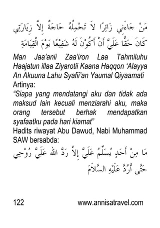 122 www.annisatravel.com
Man Jaa‟anii Zaa‟iron Laa Tahmiluhu
Haajatun illaa Ziyarotii Kaana Haqqon „Alayya
An Akuuna Lahu Syafii‟an Yaumal Qiyaamati
Artinya:
“Siapa yang mendatangi aku dan tidak ada
maksud lain kecuali menziarahi aku, maka
orang tersebut berhak mendapatkan
syafaatku pada hari kiamat”
Hadits riwayat Abu Dawud, Nabi Muhammad
SAW bersabda:
 