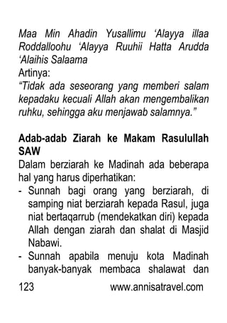 123 www.annisatravel.com
Maa Min Ahadin Yusallimu „Alayya illaa
Roddalloohu „Alayya Ruuhii Hatta Arudda
„Alaihis Salaama
Artinya:
“Tidak ada seseorang yang memberi salam
kepadaku kecuali Allah akan mengembalikan
ruhku, sehingga aku menjawab salamnya.”
Adab-adab Ziarah ke Makam Rasulullah
SAW
Dalam berziarah ke Madinah ada beberapa
hal yang harus diperhatikan:
- Sunnah bagi orang yang berziarah, di
samping niat berziarah kepada Rasul, juga
niat bertaqarrub (mendekatkan diri) kepada
Allah dengan ziarah dan shalat di Masjid
Nabawi.
- Sunnah apabila menuju kota Madinah
banyak-banyak membaca shalawat dan
 