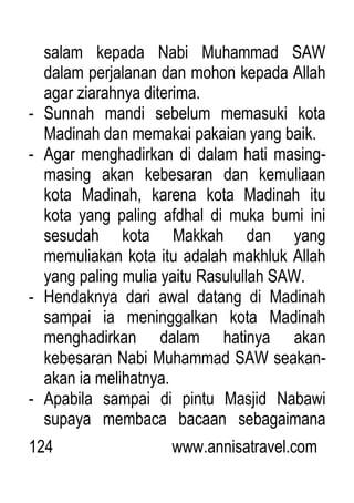 124 www.annisatravel.com
salam kepada Nabi Muhammad SAW
dalam perjalanan dan mohon kepada Allah
agar ziarahnya diterima.
- Sunnah mandi sebelum memasuki kota
Madinah dan memakai pakaian yang baik.
- Agar menghadirkan di dalam hati masing-
masing akan kebesaran dan kemuliaan
kota Madinah, karena kota Madinah itu
kota yang paling afdhal di muka bumi ini
sesudah kota Makkah dan yang
memuliakan kota itu adalah makhluk Allah
yang paling mulia yaitu Rasulullah SAW.
- Hendaknya dari awal datang di Madinah
sampai ia meninggalkan kota Madinah
menghadirkan dalam hatinya akan
kebesaran Nabi Muhammad SAW seakan-
akan ia melihatnya.
- Apabila sampai di pintu Masjid Nabawi
supaya membaca bacaan sebagaimana
 