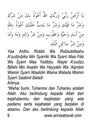 9 www.annisatravel.com
Yaa Ardhu Robbii Wa Robbukillaahu
A'uudzubika Min Syarriki Wa Syarri Maa Fiiki
Wa Syarri Maa Yadibbu „Alayki A'uudzu
Billahi Min Asadin Wa Hayyatin Wa „Aqrobin
Wamin Syarri Waalidin Wama Walada Wamin
Syarri Saakinil Baladi
Artinya:
“Wahai bumi, Tuhanmu dan Tuhanku adalah
Allah. Aku berlindung kepada Allah dari
kejahatanmu dan kejahatan yang ada
padamu serta kejahatan yang berjalan di
atasmu. Dan aku berlindung kepada Allah
 
