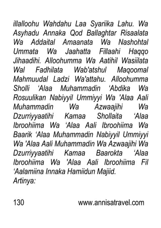 130 www.annisatravel.com
illalloohu Wahdahu Laa Syariika Lahu. Wa
Asyhadu Annaka Qod Ballaghtar Risaalata
Wa Addaital Amaanata Wa Nashohtal
Ummata Wa Jaahatta Fillaahi Haqqo
Jihaadihi. Alloohumma Wa Aatihil Wasiilata
Wal Fadhilata Wab'atshul Maqoomal
Mahmuudal Ladzi Wa'attahu. Alloohumma
Sholli „Alaa Muhammadin „Abdika Wa
Rosuulikan Nabiyyil Ummiyyi Wa 'Alaa Aali
Muhammadin Wa Azwaajihi Wa
Dzurriyyaatihi Kamaa Shollaita „Alaa
Ibroohiima Wa „Alaa Aali Ibroohiima Wa
Baarik „Alaa Muhammadin Nabiyyil Ummiyyi
Wa 'Alaa Aali Muhammadin Wa Azwaajihi Wa
Dzurriyyaatihi Kamaa Baarokta „Alaa
Ibroohiima Wa 'Alaa Aali Ibroohiima Fil
„Aalamiina Innaka Hamiidun Majiid.
Artinya:
 