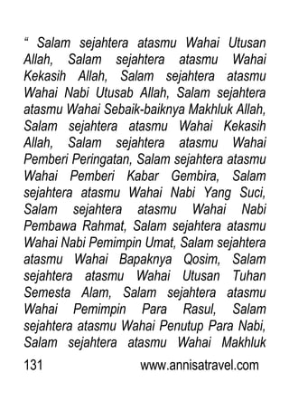 131 www.annisatravel.com
“ Salam sejahtera atasmu Wahai Utusan
Allah, Salam sejahtera atasmu Wahai
Kekasih Allah, Salam sejahtera atasmu
Wahai Nabi Utusab Allah, Salam sejahtera
atasmu Wahai Sebaik-baiknya Makhluk Allah,
Salam sejahtera atasmu Wahai Kekasih
Allah, Salam sejahtera atasmu Wahai
Pemberi Peringatan, Salam sejahtera atasmu
Wahai Pemberi Kabar Gembira, Salam
sejahtera atasmu Wahai Nabi Yang Suci,
Salam sejahtera atasmu Wahai Nabi
Pembawa Rahmat, Salam sejahtera atasmu
Wahai Nabi Pemimpin Umat, Salam sejahtera
atasmu Wahai Bapaknya Qosim, Salam
sejahtera atasmu Wahai Utusan Tuhan
Semesta Alam, Salam sejahtera atasmu
Wahai Pemimpin Para Rasul, Salam
sejahtera atasmu Wahai Penutup Para Nabi,
Salam sejahtera atasmu Wahai Makhluk
 
