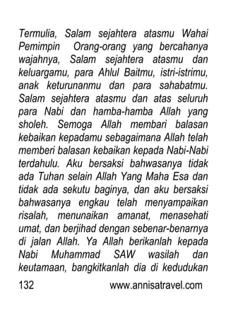 132 www.annisatravel.com
Termulia, Salam sejahtera atasmu Wahai
Pemimpin Orang-orang yang bercahanya
wajahnya, Salam sejahtera atasmu dan
keluargamu, para Ahlul Baitmu, istri-istrimu,
anak keturunanmu dan para sahabatmu.
Salam sejahtera atasmu dan atas seluruh
para Nabi dan hamba-hamba Allah yang
sholeh. Semoga Allah membari balasan
kebaikan kepadamu sebagaimana Allah telah
memberi balasan kebaikan kepada Nabi-Nabi
terdahulu. Aku bersaksi bahwasanya tidak
ada Tuhan selain Allah Yang Maha Esa dan
tidak ada sekutu baginya, dan aku bersaksi
bahwasanya engkau telah menyampaikan
risalah, menunaikan amanat, menasehati
umat, dan berjihad dengan sebenar-benarnya
di jalan Allah. Ya Allah berikanlah kepada
Nabi Muhammad SAW wasilah dan
keutamaan, bangkitkanlah dia di kedudukan
 