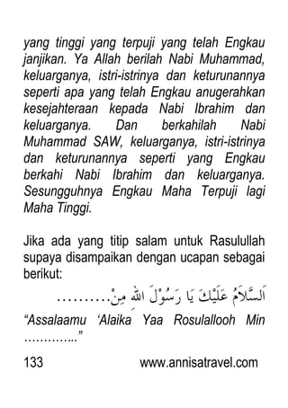 133 www.annisatravel.com
yang tinggi yang terpuji yang telah Engkau
janjikan. Ya Allah berilah Nabi Muhammad,
keluarganya, istri-istrinya dan keturunannya
seperti apa yang telah Engkau anugerahkan
kesejahteraan kepada Nabi Ibrahim dan
keluarganya. Dan berkahilah Nabi
Muhammad SAW, keluarganya, istri-istrinya
dan keturunannya seperti yang Engkau
berkahi Nabi Ibrahim dan keluarganya.
Sesungguhnya Engkau Maha Terpuji lagi
Maha Tinggi.
Jika ada yang titip salam untuk Rasulullah
supaya disampaikan dengan ucapan sebagai
berikut:
“Assalaamu „Alaika Yaa Rosulallooh Min
…………..”
 