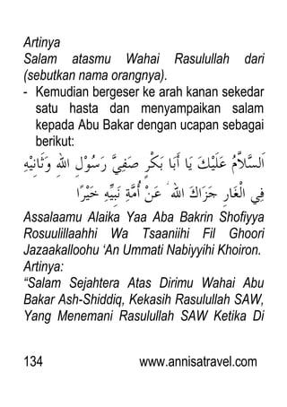 134 www.annisatravel.com
Artinya
Salam atasmu Wahai Rasulullah dari
(sebutkan nama orangnya).
- Kemudian bergeser ke arah kanan sekedar
satu hasta dan menyampaikan salam
kepada Abu Bakar dengan ucapan sebagai
berikut:
Assalaamu Alaika Yaa Aba Bakrin Shofiyya
Rosuulillaahhi Wa Tsaaniihi Fil Ghoori
Jazaakalloohu „An Ummati Nabiyyihi Khoiron.
Artinya:
“Salam Sejahtera Atas Dirimu Wahai Abu
Bakar Ash-Shiddiq, Kekasih Rasulullah SAW,
Yang Menemani Rasulullah SAW Ketika Di
 