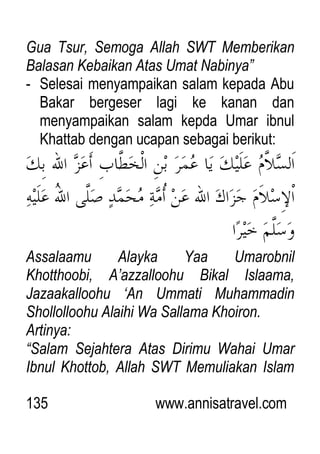 135 www.annisatravel.com
Gua Tsur, Semoga Allah SWT Memberikan
Balasan Kebaikan Atas Umat Nabinya”
- Selesai menyampaikan salam kepada Abu
Bakar bergeser lagi ke kanan dan
menyampaikan salam kepda Umar ibnul
Khattab dengan ucapan sebagai berikut:
Assalaamu Alayka Yaa Umarobnil
Khotthoobi, A‟azzalloohu Bikal Islaama,
Jazaakalloohu „An Ummati Muhammadin
Shollolloohu Alaihi Wa Sallama Khoiron.
Artinya:
“Salam Sejahtera Atas Dirimu Wahai Umar
Ibnul Khottob, Allah SWT Memuliakan Islam
 