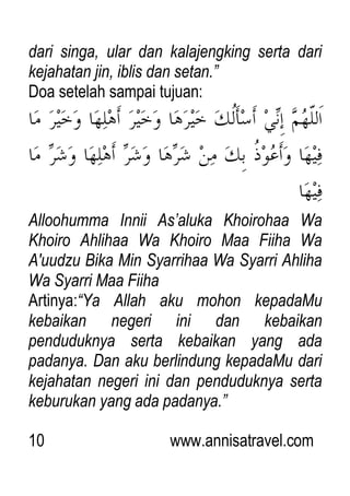 10 www.annisatravel.com
dari singa, ular dan kalajengking serta dari
kejahatan jin, iblis dan setan.”
Doa setelah sampai tujuan:
Alloohumma Innii As‟aluka Khoirohaa Wa
Khoiro Ahlihaa Wa Khoiro Maa Fiiha Wa
A'uudzu Bika Min Syarrihaa Wa Syarri Ahliha
Wa Syarri Maa Fiiha
Artinya:“Ya Allah aku mohon kepadaMu
kebaikan negeri ini dan kebaikan
penduduknya serta kebaikan yang ada
padanya. Dan aku berlindung kepadaMu dari
kejahatan negeri ini dan penduduknya serta
keburukan yang ada padanya.”
 