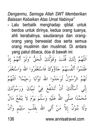 136 www.annisatravel.com
Denganmu, Semoga Allah SWT Memberikan
Balasan Kebaikan Atas Umat Nabinya”
- Lalu berbalik menghadap qiblat untuk
berdoa untuk dirinya, kedua orang tuanya,
ahli kerabatnya, saudaranya dan orang-
orang yang berwasiat doa serta semua
orang muslimin dan muslimat. Di antara
yang patut dibaca, doa di bawah ini:
 