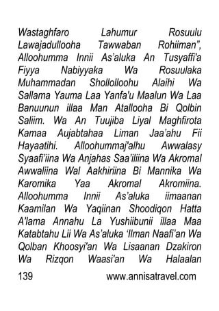 139 www.annisatravel.com
Wastaghfaro Lahumur Rosuulu
Lawajadullooha Tawwaban Rohiiman”,
Alloohumma Innii As‟aluka An Tusyaffi'a
Fiyya Nabiyyaka Wa Rosuulaka
Muhammadan Shollolloohu Alaihi Wa
Sallama Yauma Laa Yanfa'u Maalun Wa Laa
Banuunun illaa Man Atallooha Bi Qolbin
Saliim. Wa An Tuujiba Liyal Maghfirota
Kamaa Aujabtahaa Liman Jaa‟ahu Fii
Hayaatihi. Alloohummaj'alhu Awwalasy
Syaafi‟iina Wa Anjahas Saa‟iliina Wa Akromal
Awwaliina Wal Aakhiriina Bi Mannika Wa
Karomika Yaa Akromal Akromiina.
Alloohumma Innii As‟aluka iimaanan
Kaamilan Wa Yaqiinan Shoodiqon Hatta
A'lama Annahu La Yushiibunii illaa Maa
Katabtahu Lii Wa As‟aluka „Ilman Naafi‟an Wa
Qolban Khoosyi'an Wa Lisaanan Dzakiron
Wa Rizqon Waasi'an Wa Halaalan
 