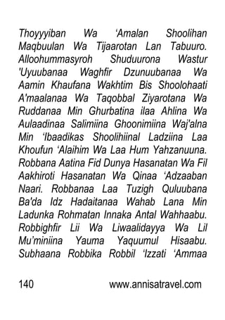 140 www.annisatravel.com
Thoyyyiban Wa „Amalan Shoolihan
Maqbuulan Wa Tijaarotan Lan Tabuuro.
Alloohummasyroh Shuduurona Wastur
'Uyuubanaa Waghfir Dzunuubanaa Wa
Aamin Khaufana Wakhtim Bis Shoolohaati
A'maalanaa Wa Taqobbal Ziyarotana Wa
Ruddanaa Min Ghurbatina ilaa Ahlina Wa
Aulaadinaa Salimiina Ghoonimiina Waj'alna
Min „Ibaadikas Shoolihiinal Ladziina Laa
Khoufun „Alaihim Wa Laa Hum Yahzanuuna.
Robbana Aatina Fid Dunya Hasanatan Wa Fil
Aakhiroti Hasanatan Wa Qinaa „Adzaaban
Naari. Robbanaa Laa Tuzigh Quluubana
Ba'da Idz Hadaitanaa Wahab Lana Min
Ladunka Rohmatan Innaka Antal Wahhaabu.
Robbighfir Lii Wa Liwaalidayya Wa Lil
Mu‟miniina Yauma Yaquumul Hisaabu.
Subhaana Robbika Robbil „Izzati „Ammaa
 