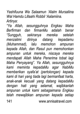 141 www.annisatravel.com
Yashifuuna Wa Salaamun „Alalm Mursaliina
Wal Hamdu Lillaahi Robbil „Aalamiina.
Artinya:
“Ya Allah, sesungguhnya Engkau Maha
Berfirman dan firmanMu adalah benar
“Sungguh, sekiranya mereka setelah
menzalimi dirinya datang kepadamu
(Muhammad), lalu memohon ampunan
kepada Allah, dan Rasul pun memohonkan
ampunan untuk mereka, niscaya mereka
mendapati Allah Maha Penerima tobat lagi
Maha Penyayang”. Ya Allah, sesungguhnya
kami meminta kepadaMu agar NabiMu
memberikan syafa‟at (pertolongan) kepada
kami di hari yang tiada lagi bermanfaat harta,
anak-anak kecuali yang datang kepadaMu
dengan hati yang selamat, wajibkanlah
ampunan untuk kami sebagaimana Engkau
telah mewajibkan ampunan kepada setiap
 