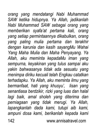 142 www.annisatravel.com
orang yang mendatangi Nabi Muhammad
SAW ketika hidupnya. Ya Allah, jadikanlah
Nabi Muhammad SAW sebagai orang yang
memberikan syafa‟at pertama kali, orang
yang setiap permintaannya dikabulkan, orang
yang paling mulia pertama dan terakhir
dengan karunia dan kasih sayangMu Wahai
Yang Maha Mulia dan Maha Penyayang. Ya
Allah, aku meminta kepadaMu iman yang
sempurna, keyakinan yang tulus sampai aku
yakin bahwasanya tidak ada sesuatu yang
menimpa diriku kecuali telah Engkau catatkan
terhadapku. Ya Allah, aku meminta ilmu yang
bermanfaat, hati yang khusyu‟, lisan yang
senantiasa berdzikir, rizki yang luas dan halal
lagi baik, amal sholeh yang diterima dan
perniagaan yang tidak merugi. Ya Allah,
lapangkanlah dada kami, tutupi aib kami,
ampuni dosa kami, berikanlah kepada kami
 