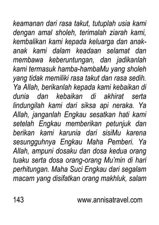 143 www.annisatravel.com
keamanan dari rasa takut, tutuplah usia kami
dengan amal sholeh, terimalah ziarah kami,
kembalikan kami kepada keluarga dan anak-
anak kami dalam keadaan selamat dan
membawa keberuntungan, dan jadikanlah
kami termasuk hamba-hambaMu yang sholeh
yang tidak memiliki rasa takut dan rasa sedih.
Ya Allah, berikanlah kepada kami kebaikan di
dunia dan kebaikan di akhirat serta
lindungilah kami dari siksa api neraka. Ya
Allah, janganlah Engkau sesatkan hati kami
setelah Engkau memberikan petunjuk dan
berikan kami karunia dari sisiMu karena
sesungguhnya Engkau Maha Pemberi. Ya
Allah, ampuni dosaku dan dosa kedua orang
tuaku serta dosa orang-orang Mu‟min di hari
perhitungan. Maha Suci Engkau dari segalam
macam yang disifatkan orang makhluk, salam
 