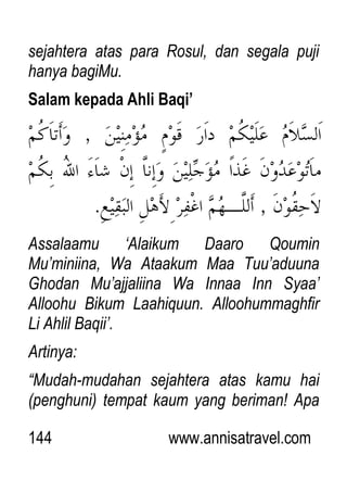 144 www.annisatravel.com
sejahtera atas para Rosul, dan segala puji
hanya bagiMu.
Salam kepada Ahli Baqi’
Assalaamu „Alaikum Daaro Qoumin
Mu‟miniina, Wa Ataakum Maa Tuu‟aduuna
Ghodan Mu‟ajjaliina Wa Innaa Inn Syaa‟
Alloohu Bikum Laahiquun. Alloohummaghfir
Li Ahlil Baqii‟.
Artinya:
“Mudah-mudahan sejahtera atas kamu hai
(penghuni) tempat kaum yang beriman! Apa
 