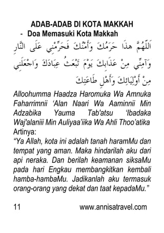 11 www.annisatravel.com
ADAB-ADAB DI KOTA MAKKAH
- Doa Memasuki Kota Makkah
Alloohumma Haadza Haromuka Wa Amnuka
Faharrimnii „Alan Naari Wa Aaminnii Min
Adzabika Yauma Tab'atsu „Ibadaka
Waj'alaniii Min Auliyaa‟iika Wa Ahli Thoo‟atika
Artinya:
“Ya Allah, kota ini adalah tanah haramMu dan
tempat yang aman. Maka hindarilah aku dari
api neraka. Dan berilah keamanan siksaMu
pada hari Engkau membangkitkan kembali
hamba-hambaMu. Jadikanlah aku termasuk
orang-orang yang dekat dan taat kepadaMu.”
 