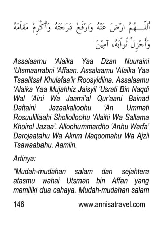 146 www.annisatravel.com
Assalaamu „Alaika Yaa Dzan Nuuraini
„Utsmaanabni „Affaan. Assalaamu „Alaika Yaa
Tsaalitsal Khulafaa‟ir Roosyidiina. Assalaamu
„Alaika Yaa Mujahhiz Jaisyil „Usrati Bin Naqdi
Wal „Aini Wa Jaami‟al Qur‟aani Bainad
Daftaini Jazaakalloohu „An Ummati
Rosuulillaahi Shollolloohu „Alaihi Wa Sallama
Khoirol Jazaa‟. Alloohummardho „Anhu Warfa‟
Darojaatahu Wa Akrim Maqoomahu Wa Ajzil
Tsawaabahu. Aamiin.
Artinya:
“Mudah-mudahan salam dan sejahtera
atasmu wahai Utsman bin Affan yang
memiliki dua cahaya. Mudah-mudahan salam
 