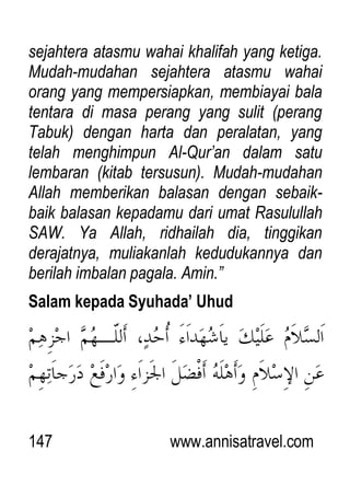 147 www.annisatravel.com
sejahtera atasmu wahai khalifah yang ketiga.
Mudah-mudahan sejahtera atasmu wahai
orang yang mempersiapkan, membiayai bala
tentara di masa perang yang sulit (perang
Tabuk) dengan harta dan peralatan, yang
telah menghimpun Al-Qur‟an dalam satu
lembaran (kitab tersusun). Mudah-mudahan
Allah memberikan balasan dengan sebaik-
baik balasan kepadamu dari umat Rasulullah
SAW. Ya Allah, ridhailah dia, tinggikan
derajatnya, muliakanlah kedudukannya dan
berilah imbalan pagala. Amin.”
Salam kepada Syuhada’ Uhud
 