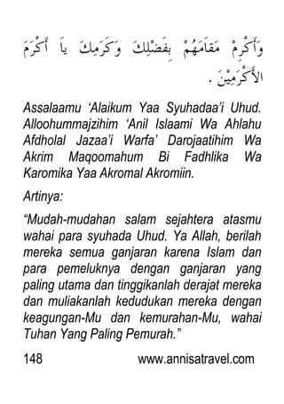 148 www.annisatravel.com
Assalaamu „Alaikum Yaa Syuhadaa‟i Uhud.
Alloohummajzihim „Anil Islaami Wa Ahlahu
Afdholal Jazaa‟i Warfa‟ Darojaatihim Wa
Akrim Maqoomahum Bi Fadhlika Wa
Karomika Yaa Akromal Akromiin.
Artinya:
“Mudah-mudahan salam sejahtera atasmu
wahai para syuhada Uhud. Ya Allah, berilah
mereka semua ganjaran karena Islam dan
para pemeluknya dengan ganjaran yang
paling utama dan tinggikanlah derajat mereka
dan muliakanlah kedudukan mereka dengan
keagungan-Mu dan kemurahan-Mu, wahai
Tuhan Yang Paling Pemurah.”
 