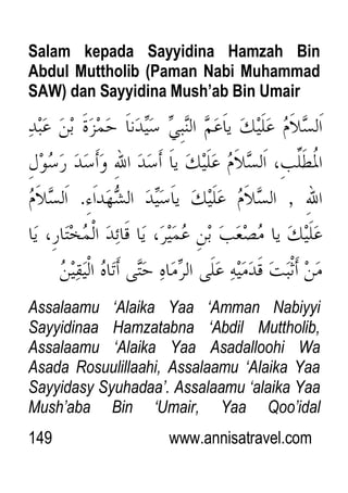 149 www.annisatravel.com
Salam kepada Sayyidina Hamzah Bin
Abdul Muttholib (Paman Nabi Muhammad
SAW) dan Sayyidina Mush’ab Bin Umair
Assalaamu „Alaika Yaa „Amman Nabiyyi
Sayyidinaa Hamzatabna „Abdil Muttholib,
Assalaamu „Alaika Yaa Asadalloohi Wa
Asada Rosuulillaahi, Assalaamu „Alaika Yaa
Sayyidasy Syuhadaa‟. Assalaamu „alaika Yaa
Mush‟aba Bin „Umair, Yaa Qoo‟idal
 