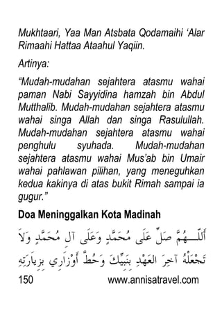 150 www.annisatravel.com
Mukhtaari, Yaa Man Atsbata Qodamaihi „Alar
Rimaahi Hattaa Ataahul Yaqiin.
Artinya:
“Mudah-mudahan sejahtera atasmu wahai
paman Nabi Sayyidina hamzah bin Abdul
Mutthalib. Mudah-mudahan sejahtera atasmu
wahai singa Allah dan singa Rasulullah.
Mudah-mudahan sejahtera atasmu wahai
penghulu syuhada. Mudah-mudahan
sejahtera atasmu wahai Mus‟ab bin Umair
wahai pahlawan pilihan, yang meneguhkan
kedua kakinya di atas bukit Rimah sampai ia
gugur.”
Doa Meninggalkan Kota Madinah
 