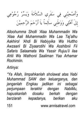 151 www.annisatravel.com
Alloohumma Sholli „Alaa Muhammadin Wa
„Alaa Aali Muhammadin Wa Laa Taj‟alhu
Aakhirol „Ahdi Bi Nabiyyika Wa Huttho
Awzaarii Bi Ziyaarotihi Wa Asshibnii Fii
Safaris Salaamata Wa Yassir Rujuu‟ii ilaa
Ahlii Wa Wathonii Saaliman Yaa Arhamar
Roohimiin.
Artinya:
“Ya Allah, limpahkanlah sholawat atas Nabi
Muhammad SAW dan keluarganya, dan
janganlah Engkau jadikan ini sebagai
perjumpaan terakhir dengan NabiMu,
hapuskanlah dosaku berkah dengan
berziarah kepadanya, berikan aku
 