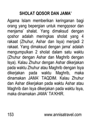 153 www.annisatravel.com
SHOLAT QOSOR DAN JAMA’
Agama Islam memberikan keringanan bagi
orang yang bepergian untuk mengqosor dan
menjama‟ shalat. Yang dimaksud dengan
qoshor adalah meringkas sholat yang 4
rakaat (Zhuhur, Ashar dan Isya) menjadi 2
rakaat. Yang dimaksud dengan jama‟ adalah
mengumpulkan 2 sholat dalam satu waktu
(Zhuhur dengan Ashar dan Maghrib dengan
Isya). Kalau Zhuhur dengan Ashar dikerjakan
pada waktu Zhuhur atau Maghrib dengan Isya
dikerjakan pada waktu Maghrib, maka
dinamakan JAMA‟ TAQDIM. Kalau Zhuhur
dan Ashar dikerjakan pada waktu Ashar atau
Maghrib dan Isya dikerjakan pada waktu Isya,
maka dinamakan JAMA‟ TA‟KHIR.
 