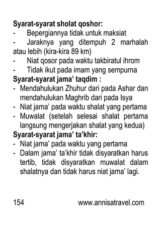 154 www.annisatravel.com
Syarat-syarat sholat qoshor:
- Bepergiannya tidak untuk maksiat
- Jaraknya yang ditempuh 2 marhalah
atau lebih (kira-kira 89 km)
- Niat qosor pada waktu takbiratul ihrom
- Tidak ikut pada imam yang sempurna
Syarat-syarat jama’ taqdim :
- Mendahulukan Zhuhur dari pada Ashar dan
mendahulukan Maghrib dari pada Isya
- Niat jama‟ pada waktu shalat yang pertama
- Muwalat (setelah selesai shalat pertama
langsung mengerjakan shalat yang kedua)
Syarat-syarat jama’ ta’khir:
- Niat jama‟ pada waktu yang pertama
- Dalam jama‟ ta‟khir tidak disyaratkan harus
tertib, tidak disyaratkan muwalat dalam
shalatnya dan tidak harus niat jama‟ lagi.
 