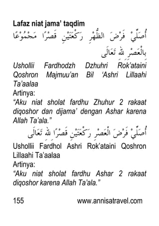 155 www.annisatravel.com
Lafaz niat jama’ taqdim
Ushollii Fardhodzh Dzhuhri Rok‟ataini
Qoshron Majmuu‟an Bil „Ashri Lillaahi
Ta‟aalaa
Artinya:
“Aku niat sholat fardhu Zhuhur 2 rakaat
diqoshor dan dijama‟ dengan Ashar karena
Allah Ta‟ala.”
Ushollii Fardhol Ashri Rok‟ataini Qoshron
Lillaahi Ta‟aalaa
Artinya:
“Aku niat sholat fardhu Ashar 2 rakaat
diqoshor karena Allah Ta‟ala.”
 