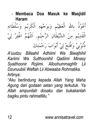 12 www.annisatravel.com
- Membaca Doa Masuk ke Masjidil
Haram
A'uudzu Billaahil Adhiimi Wa Biwajhihil
Kariimi Wa Sulthoonihil Qadiimi Minasy
Syaithoonir Rojiimi. Alloohummaghfir Lii
Dzunuubiii Waftah Lii Abwaaba Rohmatika.
Artinya:
“Aku berlindung kepada Allah Yang Maha
Agung dari godaan setan yang terkutuk. Ya
Allah ampunilah dosaku dan bukakanlah
bagiku pintu rahmatMu.”
 
