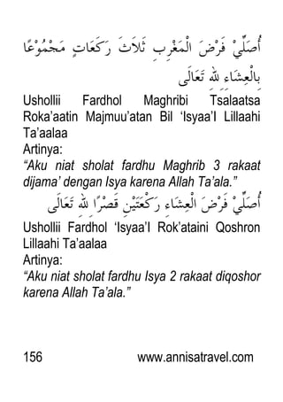 156 www.annisatravel.com
Ushollii Fardhol Maghribi Tsalaatsa
Roka‟aatin Majmuu‟atan Bil „Isyaa‟I Lillaahi
Ta‟aalaa
Artinya:
“Aku niat sholat fardhu Maghrib 3 rakaat
dijama‟ dengan Isya karena Allah Ta‟ala.”
Ushollii Fardhol „Isyaa‟I Rok‟ataini Qoshron
Lillaahi Ta‟aalaa
Artinya:
“Aku niat sholat fardhu Isya 2 rakaat diqoshor
karena Allah Ta‟ala.”
 