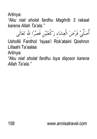 158 www.annisatravel.com
Artinya:
“Aku niat sholat fardhu Maghrib 3 rakaat
karena Allah Ta‟ala.”
Ushollii Fardhol „Isyaa‟i Rok‟ataini Qoshron
Lillaahi Ta‟aalaa
Artinya:
“Aku niat sholat fardhu Isya diqosor karena
Allah Ta‟ala.”
 