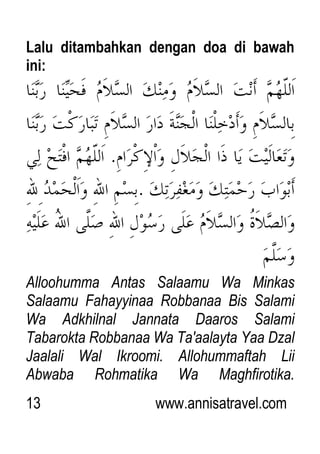 13 www.annisatravel.com
Lalu ditambahkan dengan doa di bawah
ini:
Alloohumma Antas Salaamu Wa Minkas
Salaamu Fahayyinaa Robbanaa Bis Salami
Wa Adkhilnal Jannata Daaros Salami
Tabarokta Robbanaa Wa Ta'aalayta Yaa Dzal
Jaalali Wal Ikroomi. Allohummaftah Lii
Abwaba Rohmatika Wa Maghfirotika.
 