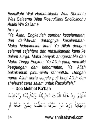 14 www.annisatravel.com
Bismillahi Wal Hamdulillaahi Was Sholaatu
Was Salaamu „Alaa Rosuulillahi Shollolloohu
Alaihi Wa Sallama
Artinya:
“Ya Allah, Engkaulah sumber keselamatan,
dan dariMu-lah datangnya keselamatan.
Maka hidupkanlah kami Ya Allah dengan
selamat sejahtera dan masukkanlah kami ke
dalam surga. Maka banyak anugerahMu dan
Maha Tinggi Engkau. Ya Allah yang memiliki
keagungan dan kehormatan, Ya Allah
bukakanlah pintu-pintu rahmatMu. Dengan
nama Allah serta segala puji bagi Allah dan
shalawat serta salam untuk Rasulullah.”
- Doa Melihat Ka’bah
 