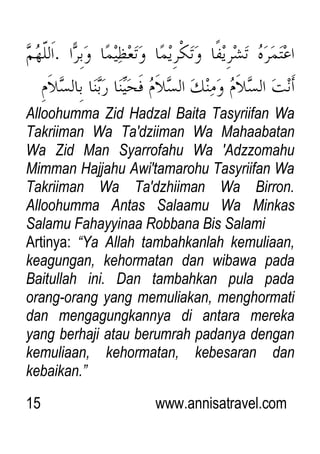 15 www.annisatravel.com
Alloohumma Zid Hadzal Baita Tasyriifan Wa
Takriiman Wa Ta'dziiman Wa Mahaabatan
Wa Zid Man Syarrofahu Wa 'Adzzomahu
Mimman Hajjahu Awi'tamarohu Tasyriifan Wa
Takriiman Wa Ta'dzhiiman Wa Birron.
Alloohumma Antas Salaamu Wa Minkas
Salamu Fahayyinaa Robbana Bis Salami
Artinya: “Ya Allah tambahkanlah kemuliaan,
keagungan, kehormatan dan wibawa pada
Baitullah ini. Dan tambahkan pula pada
orang-orang yang memuliakan, menghormati
dan mengagungkannya di antara mereka
yang berhaji atau berumrah padanya dengan
kemuliaan, kehormatan, kebesaran dan
kebaikan.”
 