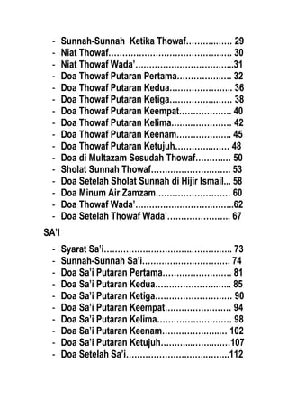 - Sunnah-Sunnah Ketika Thowaf………..…… 29
- Niat Thowaf…………………………………..…. 30
- Niat Thowaf Wada’……………………………...31
- Doa Thowaf Putaran Pertama…………….…. 32
- Doa Thowaf Putaran Kedua………………….. 36
- Doa Thowaf Putaran Ketiga……………..…… 38
- Doa Thowaf Putaran Keempat………………. 40
- Doa Thowaf Putaran Kelima…….…………… 42
- Doa Thowaf Putaran Keenam……………….. 45
- Doa Thowaf Putaran Ketujuh…………..…… 48
- Doa di Multazam Sesudah Thowaf……….… 50
- Sholat Sunnah Thowaf………………….……. 53
- Doa Setelah Sholat Sunnah di Hijir Ismail... 58
- Doa Minum Air Zamzam……………………… 60
- Doa Thowaf Wada’……………………….……..62
- Doa Setelah Thowaf Wada’………………….. 67
SA’I
- Syarat Sa’i…………………………..……….….. 73
- Sunnah-Sunnah Sa’i……………….…………. 74
- Doa Sa’i Putaran Pertama……………………. 81
- Doa Sa’i Putaran Kedua………………….…... 85
- Doa Sa’i Putaran Ketiga…………………….… 90
- Doa Sa’i Putaran Keempat…………………… 94
- Doa Sa’i Putaran Kelima……………………… 98
- Doa Sa’i Putaran Keenam…………….…..… 102
- Doa Sa’i Putaran Ketujuh………...……..……107
- Doa Setelah Sa’i………………….……..……..112
 