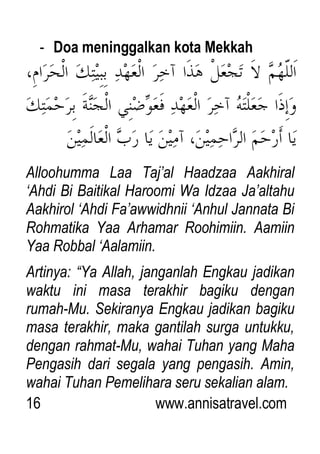 16 www.annisatravel.com
- Doa meninggalkan kota Mekkah
Alloohumma Laa Taj‟al Haadzaa Aakhiral
„Ahdi Bi Baitikal Haroomi Wa Idzaa Ja‟altahu
Aakhirol „Ahdi Fa‟awwidhnii „Anhul Jannata Bi
Rohmatika Yaa Arhamar Roohimiin. Aamiin
Yaa Robbal „Aalamiin.
Artinya: “Ya Allah, janganlah Engkau jadikan
waktu ini masa terakhir bagiku dengan
rumah-Mu. Sekiranya Engkau jadikan bagiku
masa terakhir, maka gantilah surga untukku,
dengan rahmat-Mu, wahai Tuhan yang Maha
Pengasih dari segala yang pengasih. Amin,
wahai Tuhan Pemelihara seru sekalian alam.
 