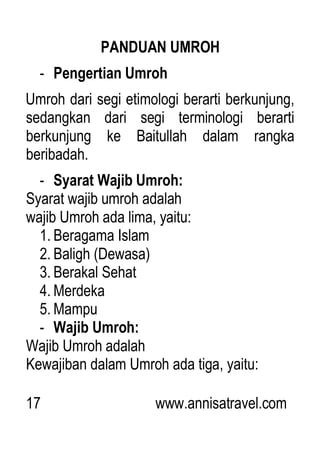 17 www.annisatravel.com
PANDUAN UMROH
- Pengertian Umroh
Umroh dari segi etimologi berarti berkunjung,
sedangkan dari segi terminologi berarti
berkunjung ke Baitullah dalam rangka
beribadah.
- Syarat Wajib Umroh:
Syarat wajib umroh adalah
wajib Umroh ada lima, yaitu:
1. Beragama Islam
2. Baligh (Dewasa)
3. Berakal Sehat
4. Merdeka
5. Mampu
- Wajib Umroh:
Wajib Umroh adalah
Kewajiban dalam Umroh ada tiga, yaitu:
 