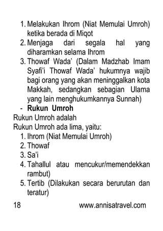 18 www.annisatravel.com
1. Melakukan Ihrom (Niat Memulai Umroh)
ketika berada di Miqot
2. Menjaga dari segala hal yang
diharamkan selama Ihrom
3. Thowaf Wada‟ (Dalam Madzhab Imam
Syafi‟i Thowaf Wada‟ hukumnya wajib
bagi orang yang akan meninggalkan kota
Makkah, sedangkan sebagian Ulama
yang lain menghukumkannya Sunnah)
- Rukun Umroh
Rukun Umroh adalah
Rukun Umroh ada lima, yaitu:
1. Ihrom (Niat Memulai Umroh)
2. Thowaf
3. Sa‟i
4. Tahallul atau mencukur/memendekkan
rambut)
5. Tertib (Dilakukan secara berurutan dan
teratur)
 