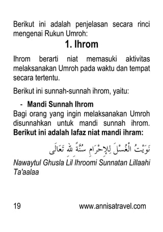 19 www.annisatravel.com
Berikut ini adalah penjelasan secara rinci
mengenai Rukun Umroh:
1. Ihrom
Ihrom berarti niat memasuki aktivitas
melaksanakan Umroh pada waktu dan tempat
secara tertentu.
Berikut ini sunnah-sunnah ihrom, yaitu:
- Mandi Sunnah Ihrom
Bagi orang yang ingin melaksanakan Umroh
disunnahkan untuk mandi sunnah ihrom.
Berikut ini adalah lafaz niat mandi ihram:
Nawaytul Ghusla Lil Ihroomi Sunnatan Lillaahi
Ta'aalaa
 