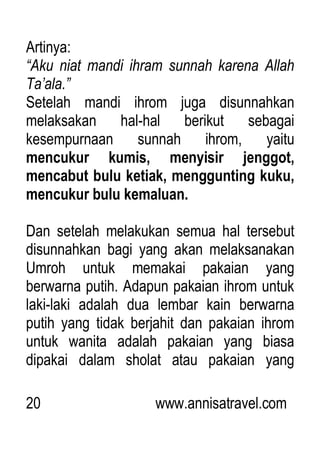 20 www.annisatravel.com
Artinya:
“Aku niat mandi ihram sunnah karena Allah
Ta‟ala.”
Setelah mandi ihrom juga disunnahkan
melaksakan hal-hal berikut sebagai
kesempurnaan sunnah ihrom, yaitu
mencukur kumis, menyisir jenggot,
mencabut bulu ketiak, menggunting kuku,
mencukur bulu kemaluan.
Dan setelah melakukan semua hal tersebut
disunnahkan bagi yang akan melaksanakan
Umroh untuk memakai pakaian yang
berwarna putih. Adapun pakaian ihrom untuk
laki-laki adalah dua lembar kain berwarna
putih yang tidak berjahit dan pakaian ihrom
untuk wanita adalah pakaian yang biasa
dipakai dalam sholat atau pakaian yang
 