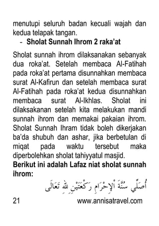 21 www.annisatravel.com
menutupi seluruh badan kecuali wajah dan
kedua telapak tangan.
- Sholat Sunnah Ihrom 2 raka’at
Sholat sunnah ihrom dilaksanakan sebanyak
dua roka‟at. Setelah membaca Al-Fatihah
pada roka‟at pertama disunnahkan membaca
surat Al-Kafirun dan setelah membaca surat
Al-Fatihah pada roka‟at kedua disunnahkan
membaca surat Al-Ikhlas. Sholat ini
dilaksakanan setelah kita melakukan mandi
sunnah ihrom dan memakai pakaian ihrom.
Sholat Sunnah Ihram tidak boleh dikerjakan
ba‟da shubuh dan ashar, jika berbetulan di
miqat pada waktu tersebut maka
diperbolehkan sholat tahiyyatul masjid.
Berikut ini adalah Lafaz niat sholat sunnah
ihrom:
 